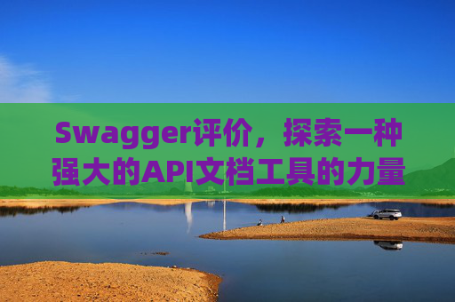 Swagger评价，探索一种强大的API文档工具的力量与影响
